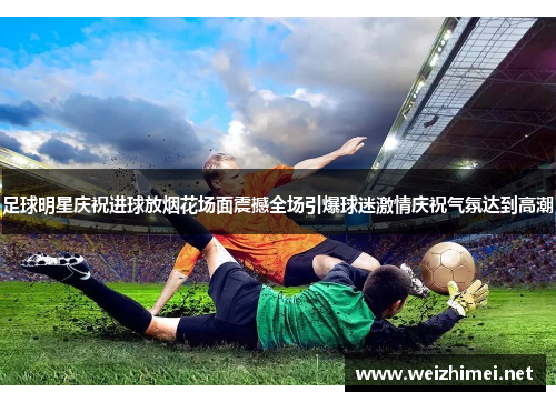 足球明星庆祝进球放烟花场面震撼全场引爆球迷激情庆祝气氛达到高潮