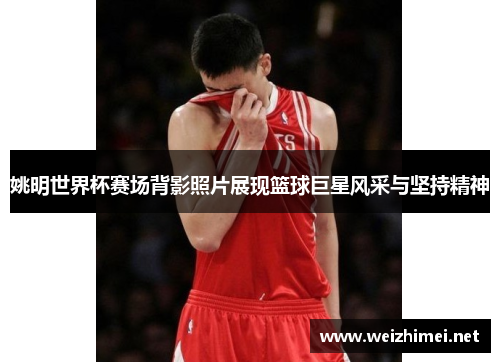 姚明世界杯赛场背影照片展现篮球巨星风采与坚持精神