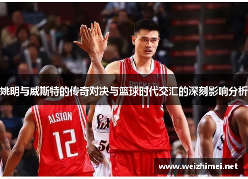 姚明与威斯特的传奇对决与篮球时代交汇的深刻影响分析
