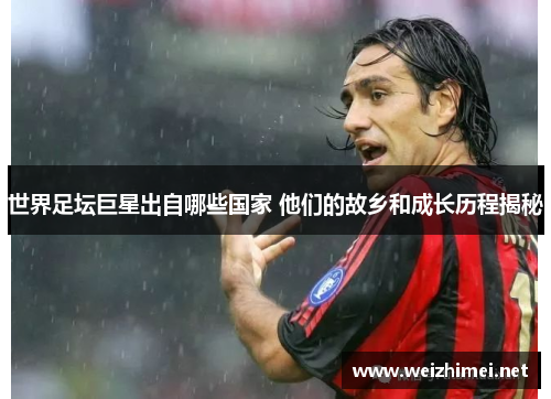 世界足坛巨星出自哪些国家 他们的故乡和成长历程揭秘