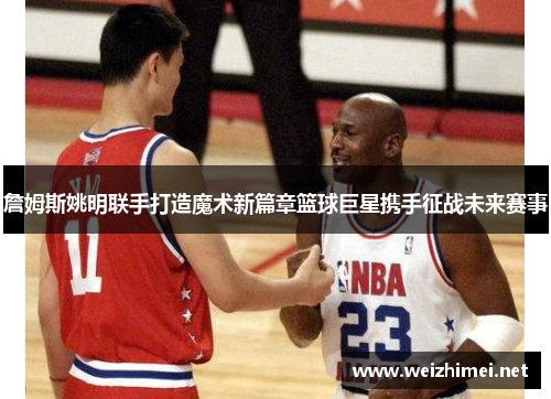 詹姆斯姚明联手打造魔术新篇章篮球巨星携手征战未来赛事