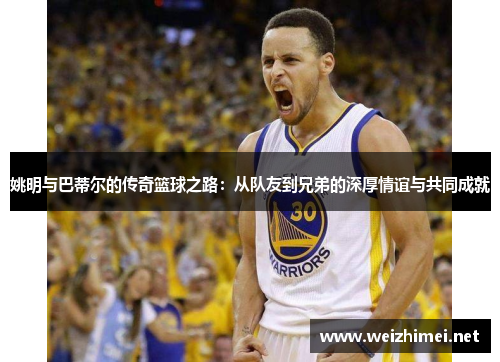 姚明与巴蒂尔的传奇篮球之路：从队友到兄弟的深厚情谊与共同成就