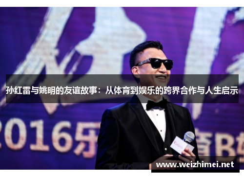 孙红雷与姚明的友谊故事：从体育到娱乐的跨界合作与人生启示