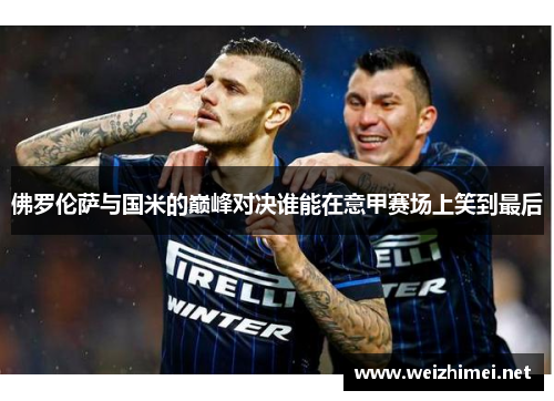 佛罗伦萨与国米的巅峰对决谁能在意甲赛场上笑到最后