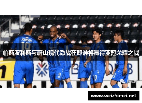 帕斯波利斯与蔚山现代激战在即谁将赢得亚冠荣耀之战