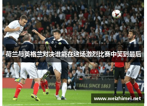 荷兰与英格兰对决谁能在这场激烈比赛中笑到最后